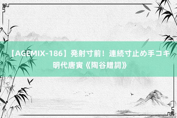 【AGEMIX-186】発射寸前！連続寸止め手コキ 明代唐寅《陶谷贈詞》