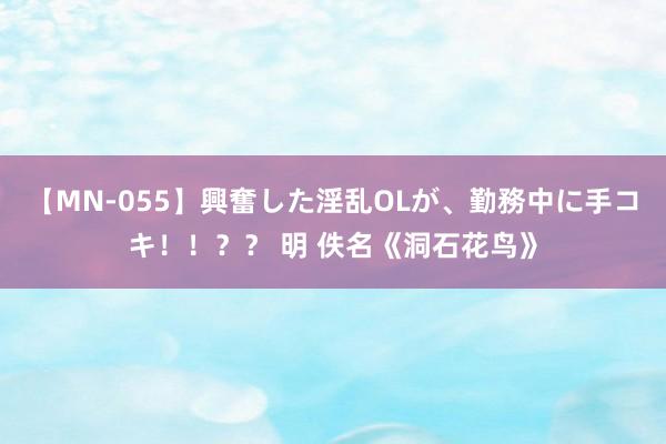 【MN-055】興奮した淫乱OLが、勤務中に手コキ！！？？ 明 佚名《洞石花鸟》