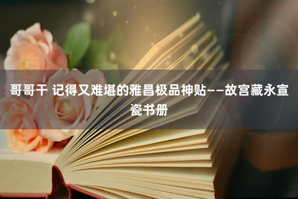 哥哥干 记得又难堪的雅昌极品神贴——故宫藏永宣瓷书册