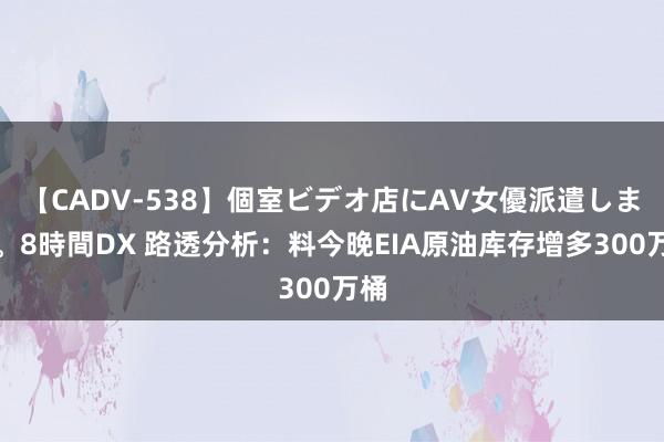 【CADV-538】個室ビデオ店にAV女優派遣します。8時間DX 路透分析：料今晚EIA原油库存增多300万桶