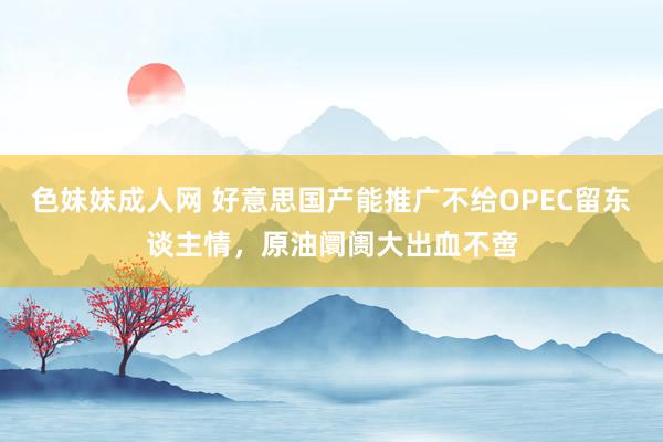 色妹妹成人网 好意思国产能推广不给OPEC留东谈主情，原油阛阓大出血不啻