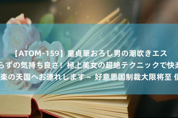 【ATOM-159】童貞筆おろし男の潮吹きエステ～射精を超える天井知らずの気持ち良さ！極上美女の超絶テクニックで快楽の天国へお連れします～ 好意思国制裁大限将至 伊朗将“暗度陈仓”卖石油