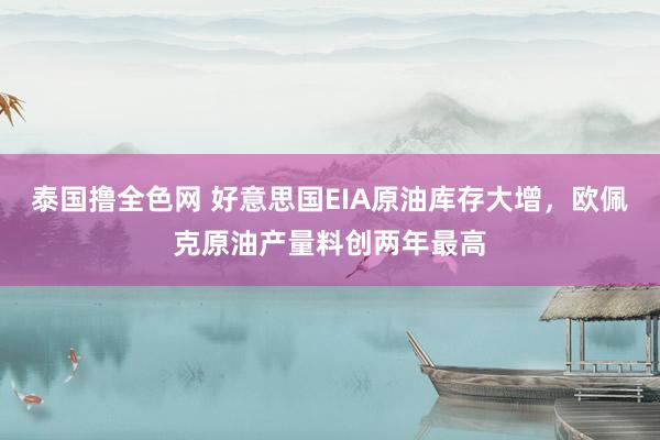 泰国撸全色网 好意思国EIA原油库存大增，欧佩克原油产量料创两年最高