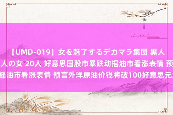 【UMD-019】女を魅了するデカマラ集団 黒人ナンパ エロくてイイ大人の女 20人 好意思国股市暴跌动摇油市看涨表情 预言外洋原油价钱将破100好意思元为时过早！