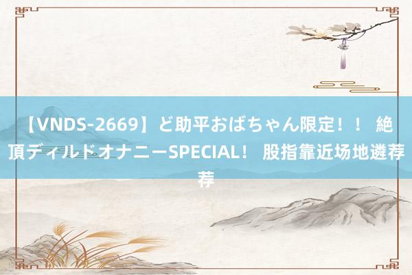 【VNDS-2669】ど助平おばちゃん限定！！ 絶頂ディルドオナニーSPECIAL！ 股指靠近场地遴荐