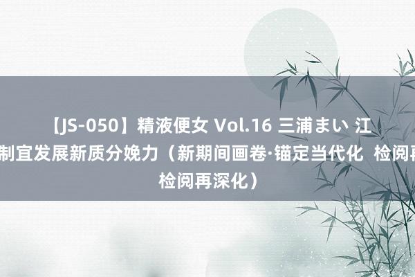 【JS-050】精液便女 Vol.16 三浦まい 江苏因地制宜发展新质分娩力（新期间画卷·锚定当代化  检阅再深化）