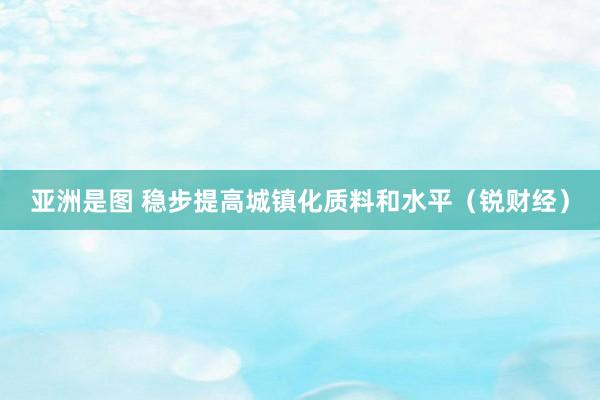 亚洲是图 稳步提高城镇化质料和水平（锐财经）