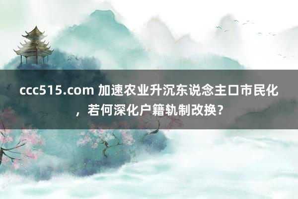 ccc515.com 加速农业升沉东说念主口市民化，若何深化户籍轨制改换？