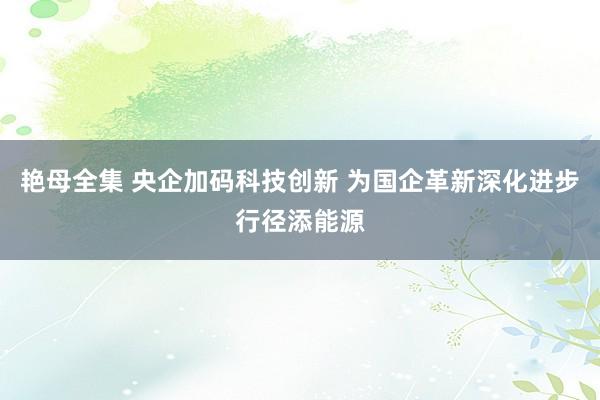 艳母全集 央企加码科技创新 为国企革新深化进步行径添能源