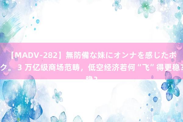 【MADV-282】無防備な妹にオンナを感じたボク。 3 万亿级商场范畴，低空经济若何“飞”得更稳？