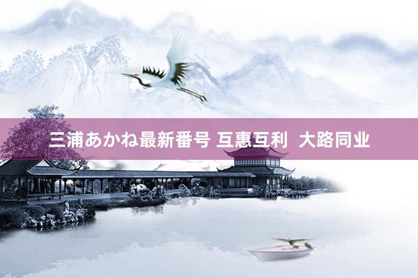 三浦あかね最新番号 互惠互利  大路同业