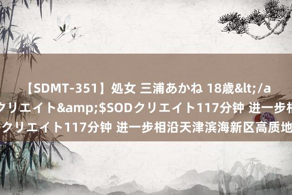 【SDMT-351】処女 三浦あかね 18歳</a>2011-02-05SODクリエイト&$SODクリエイト117分钟 进一步相沿天津滨海新区高质地发展