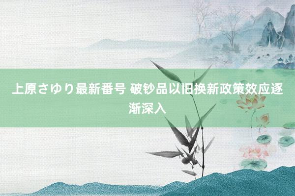 上原さゆり最新番号 破钞品以旧换新政策效应逐渐深入