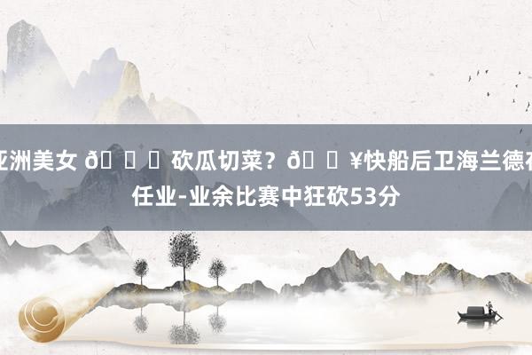 亚洲美女 ?砍瓜切菜？?快船后卫海兰德在任业-业余比赛中狂砍53分