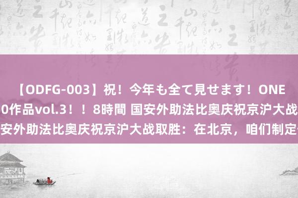 【ODFG-003】祝！今年も全て見せます！ONEDAFULL1年の軌跡全60作品vol.3！！8時間 国安外助法比奥庆祝京沪大战取胜：在北京，咱们制定例则！