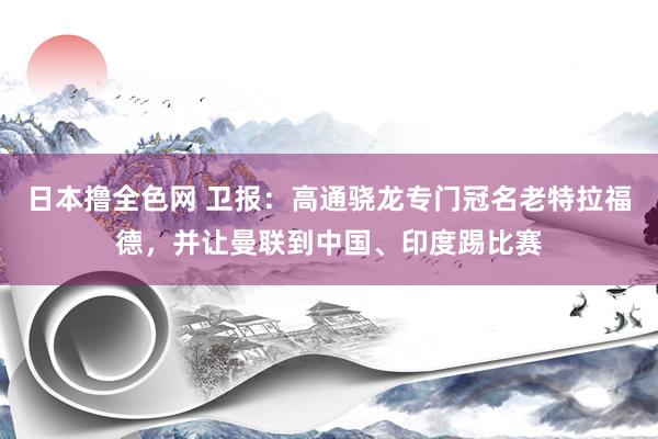 日本撸全色网 卫报：高通骁龙专门冠名老特拉福德，并让曼联到中国、印度踢比赛