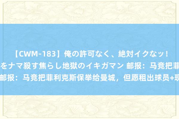 【CWM-183】俺の許可なく、絶対イクなッ！！！！！ 2 早漏オンナをナマ殺す焦らし地獄のイキガマン 邮报：马竞把菲利克斯保举给曼城，但愿租出球员+现款换小蜘蛛