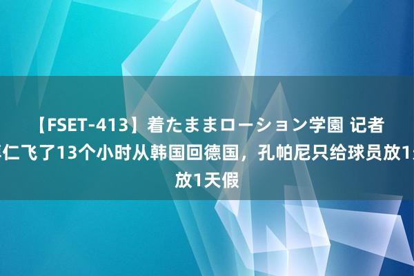 【FSET-413】着たままローション学園 记者：拜仁飞了13个小时从韩国回德国，孔帕尼只给球员放1天假