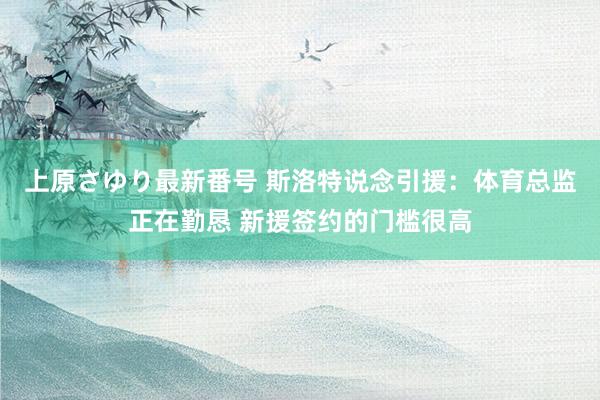 上原さゆり最新番号 斯洛特说念引援：体育总监正在勤恳 新援签约的门槛很高