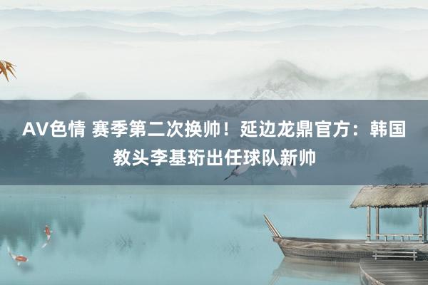 AV色情 赛季第二次换帅！延边龙鼎官方：韩国教头李基珩出任球队新帅