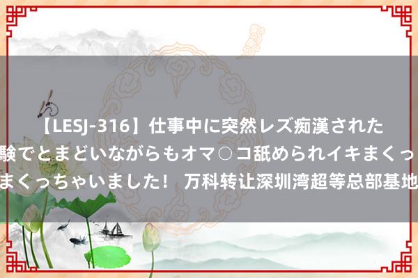 【LESJ-316】仕事中に突然レズ痴漢された私（ノンケ）初めての経験でとまどいながらもオマ○コ舐められイキまくっちゃいました！ 万科转让深圳湾超等总部基地地块，22亿元起拍