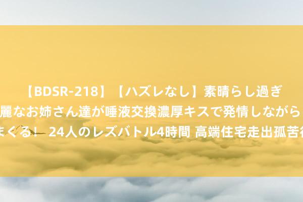 【BDSR-218】【ハズレなし】素晴らし過ぎる美女レズ。 ガチで綺麗なお姉さん達が唾液交換濃厚キスで発情しながらイキまくる！ 24人のレズバトル4時間 高端住宅走出孤苦行情：“90后”买家占比达三成