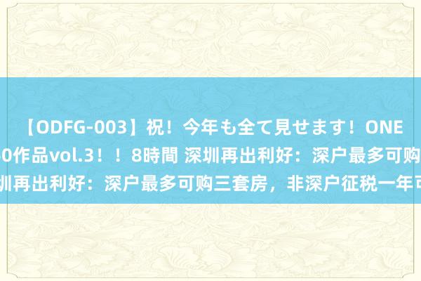 【ODFG-003】祝！今年も全て見せます！ONEDAFULL1年の軌跡全60作品vol.3！！8時間 深圳再出利好：深户最多可购三套房，非深户征税一年可买房