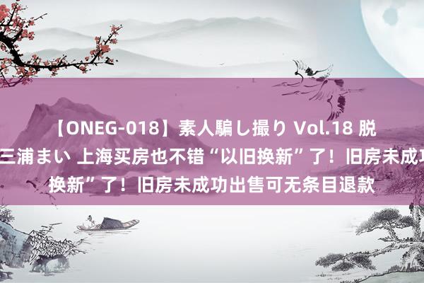 【ONEG-018】素人騙し撮り Vol.18 脱がし屋 美人限定。 三浦まい 上海买房也不错“以旧换新”了！旧房未成功出售可无条目退款