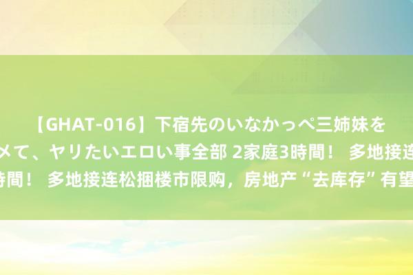 【GHAT-016】下宿先のいなかっぺ三姉妹を泥酔＆淫媚オイルでキメて、ヤリたいエロい事全部 2家庭3時間！ 多地接连松捆楼市限购，房地产“去库存”有望迟缓落地