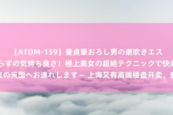 【ATOM-159】童貞筆おろし男の潮吹きエステ～射精を超える天井知らずの気持ち良さ！極上美女の超絶テクニックで快楽の天国へお連れします～ 上海又有高端楼盘开卖，套均总价5000万2小时售罄