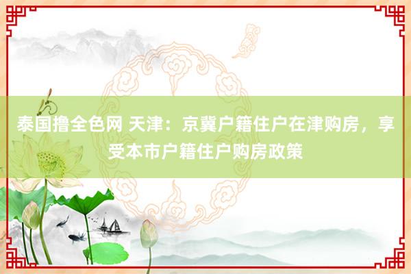 泰国撸全色网 天津：京冀户籍住户在津购房，享受本市户籍住户购房政策