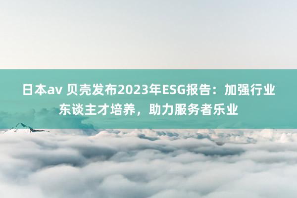 日本av 贝壳发布2023年ESG报告：加强行业东谈主才培养，助力服务者乐业