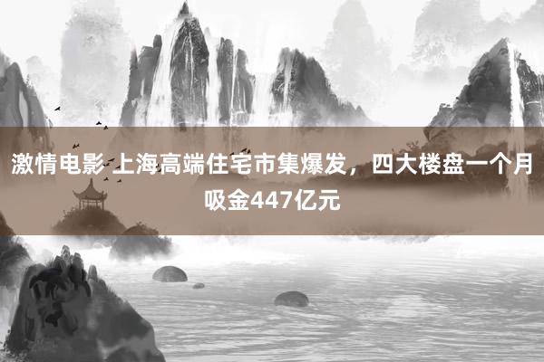 激情电影 上海高端住宅市集爆发，四大楼盘一个月吸金447亿元