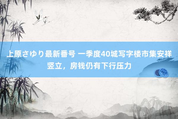 上原さゆり最新番号 一季度40城写字楼市集安祥竖立，房钱仍有下行压力