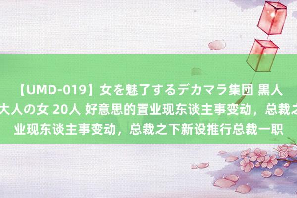 【UMD-019】女を魅了するデカマラ集団 黒人ナンパ エロくてイイ大人の女 20人 好意思的置业现东谈主事变动，总裁之下新设推行总裁一职