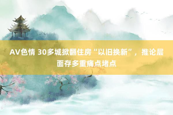 AV色情 30多城掀翻住房“以旧换新”，推论层面存多重痛点堵点