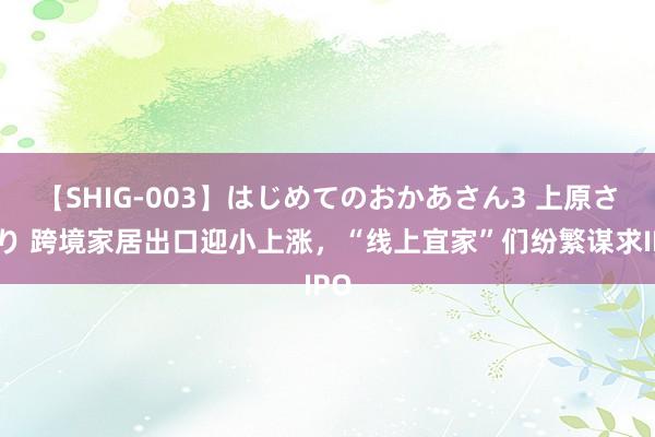 【SHIG-003】はじめてのおかあさん3 上原さゆり 跨境家居出口迎小上涨，“线上宜家”们纷繁谋求IPO