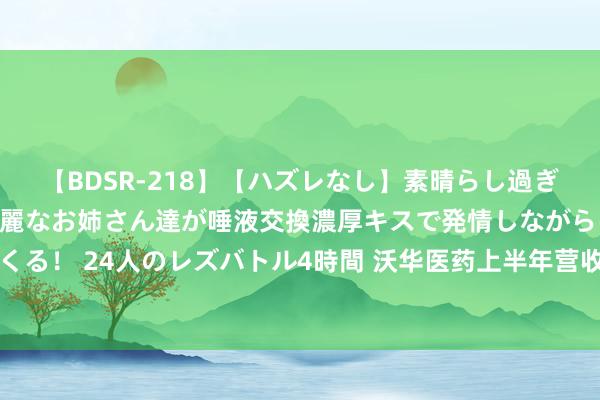 【BDSR-218】【ハズレなし】素晴らし過ぎる美女レズ。 ガチで綺麗なお姉さん達が唾液交換濃厚キスで発情しながらイキまくる！ 24人のレズバトル4時間 沃华医药上半年营收近4亿元 以价换量未达理思现象