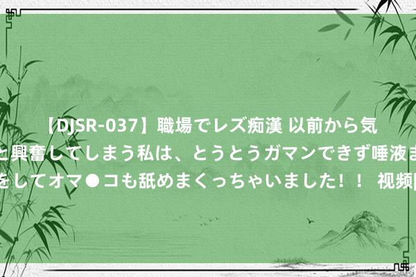 【DJSR-037】職場でレズ痴漢 以前から気になるあの娘を見つけると興奮してしまう私は、とうとうガマンできず唾液まみれでディープキスをしてオマ●コも舐めまくっちゃいました！！ 视频|杨德龙：巴菲特二季度大幅减捏50%苹果捏仓 好意思股见顶信号愈加热烈