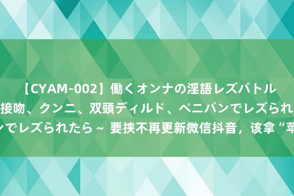 【CYAM-002】働くオンナの淫語レズバトル 2 ～もしも職場で濃厚接吻、クンニ、双頭ディルド、ペニバンでレズられたら～ 要挟不再更新微信抖音，该拿“苹果税”若何办？