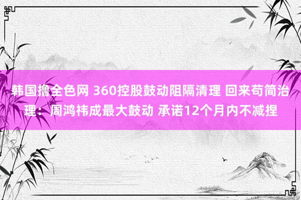 韩国撸全色网 360控股鼓动阻隔清理 回来苟简治理：周鸿祎成最大鼓动 承诺12个月内不减捏