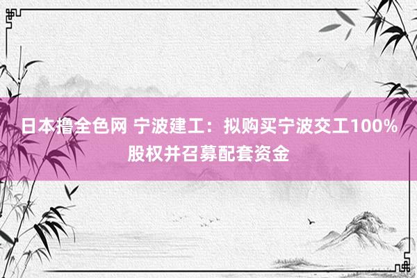 日本撸全色网 宁波建工：拟购买宁波交工100%股权并召募配套资金