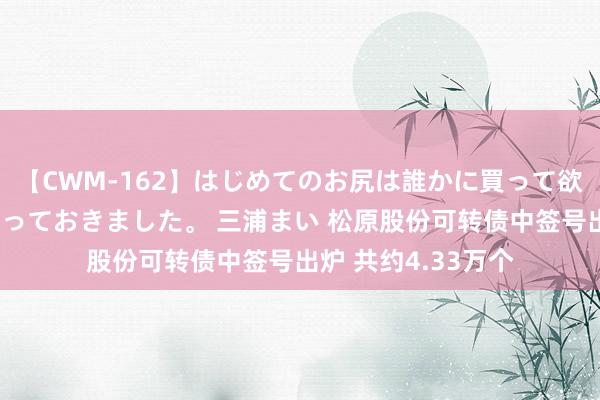 【CWM-162】はじめてのお尻は誰かに買って欲しくて今日までとっておきました。 三浦まい 松原股份可转债中签号出炉 共约4.33万个