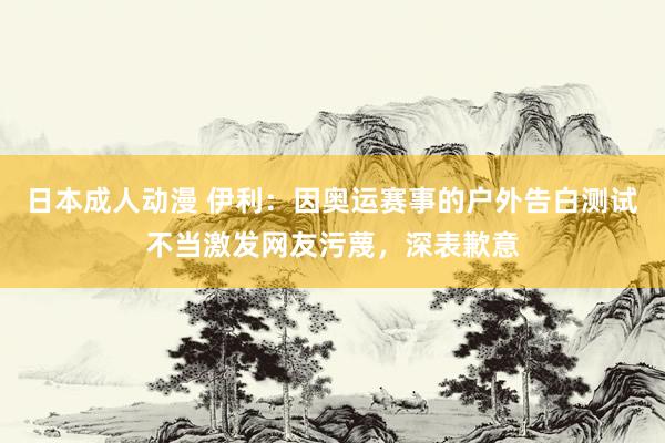 日本成人动漫 伊利：因奥运赛事的户外告白测试不当激发网友污蔑，深表歉意