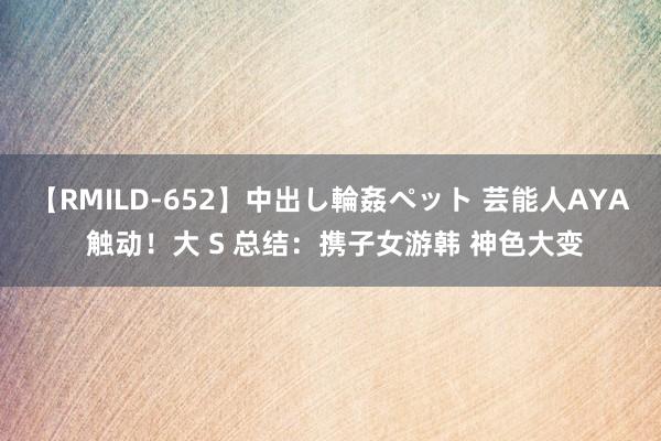 【RMILD-652】中出し輪姦ペット 芸能人AYA 触动！大 S 总结：携子女游韩 神色大变