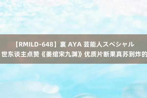 【RMILD-648】裏 AYA 芸能人スペシャル 世东谈主点赞《姜绾宋九渊》优质片断果真苏到炸的