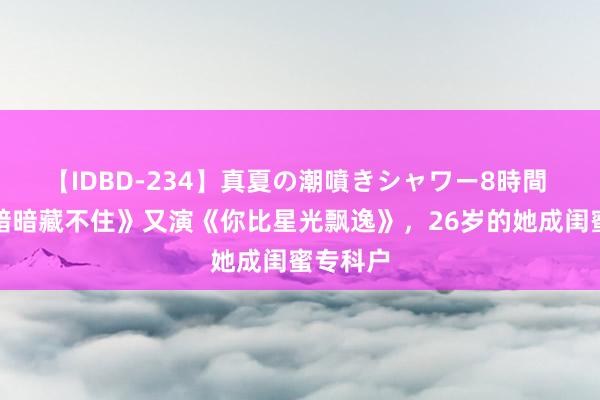 【IDBD-234】真夏の潮噴きシャワー8時間 演完《暗暗藏不住》又演《你比星光飘逸》，26岁的她成闺蜜专科户