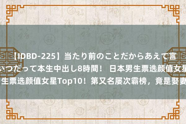 【IDBD-225】当たり前のことだからあえて言わなかったけど…IPはいつだって本生中出し8時間！ 日本男生票选颜值女星Top10！第又名屡次霸榜，竟是娶妻二胎的她