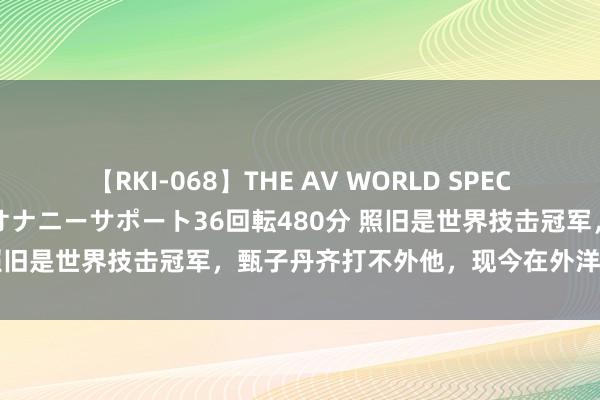 【RKI-068】THE AV WORLD SPECIAL あなただけに 最高のオナニーサポート36回転480分 照旧是世界技击冠军，甄子丹齐打不外他，现今在外洋红得发紫