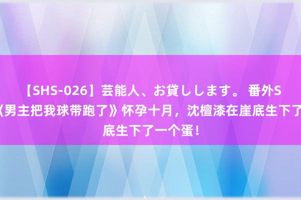 【SHS-026】芸能人、お貸しします。 番外SP 纯爱《男主把我球带跑了》怀孕十月，沈檀漆在崖底生下了一个蛋！